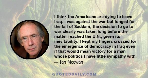 I think the Americans are dying to leave Iraq. I was against the war but longed for the fall of Saddam; the decision to go to war clearly was taken long before the matter reached the U.N., given its inevitability. I