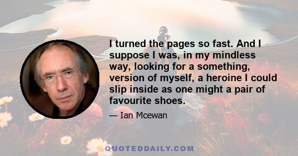 I turned the pages so fast. And I suppose I was, in my mindless way, looking for a something, version of myself, a heroine I could slip inside as one might a pair of favourite shoes.