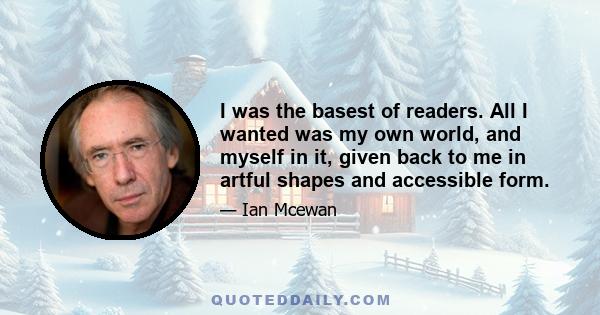 I was the basest of readers. All I wanted was my own world, and myself in it, given back to me in artful shapes and accessible form.