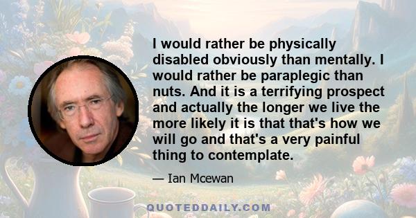 I would rather be physically disabled obviously than mentally. I would rather be paraplegic than nuts. And it is a terrifying prospect and actually the longer we live the more likely it is that that's how we will go and 