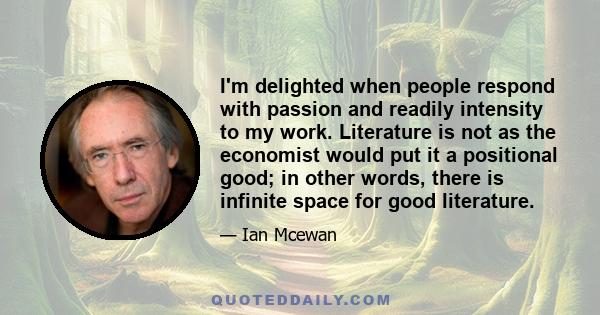 I'm delighted when people respond with passion and readily intensity to my work. Literature is not as the economist would put it a positional good; in other words, there is infinite space for good literature.