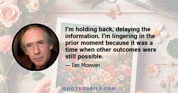 I'm holding back, delaying the information. I'm lingering in the prior moment because it was a time when other outcomes were still possible.