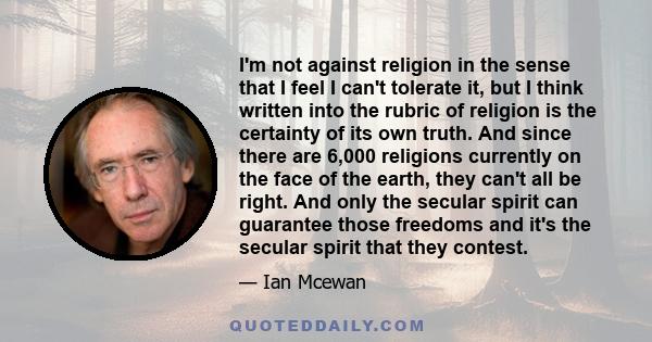 I'm not against religion in the sense that I feel I can't tolerate it, but I think written into the rubric of religion is the certainty of its own truth. And since there are 6,000 religions currently on the face of the