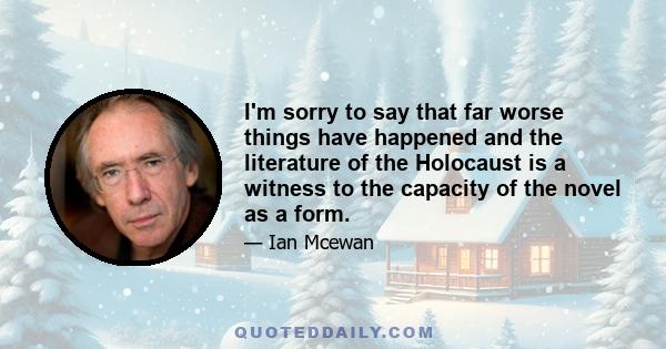 I'm sorry to say that far worse things have happened and the literature of the Holocaust is a witness to the capacity of the novel as a form.