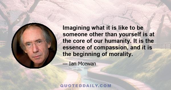 Imagining what it is like to be someone other than yourself is at the core of our humanity. It is the essence of compassion, and it is the beginning of morality.