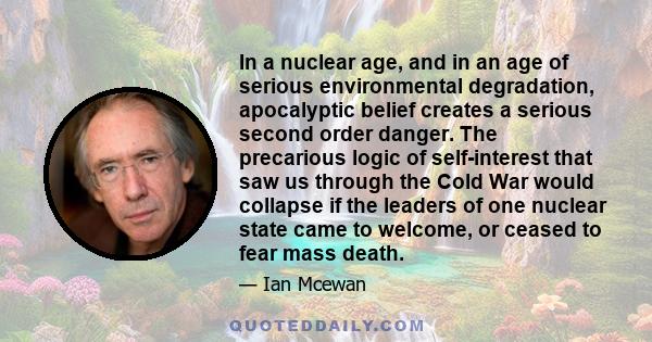 In a nuclear age, and in an age of serious environmental degradation, apocalyptic belief creates a serious second order danger. The precarious logic of self-interest that saw us through the Cold War would collapse if