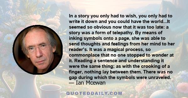 In a story you only had to wish, you only had to write it down and you could have the world...It seemed so obvious now that it was too late: a story was a form of telepathy. By means of inking symbols onto a page, she