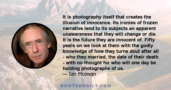 It is photography itself that creates the illusion of innocence. Its ironies of frozen narrative lend to its subjects an apparent unawareness that they will change or die. It is the future they are innocent of. Fifty