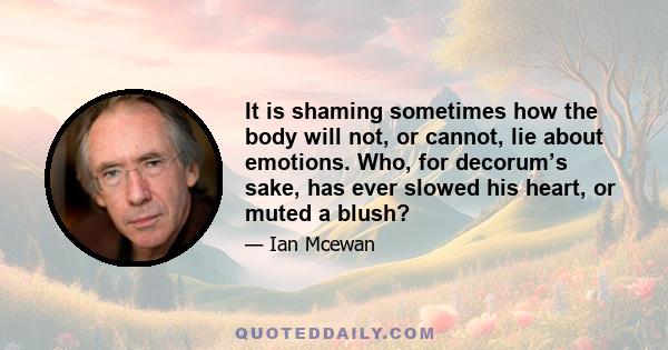 It is shaming sometimes how the body will not, or cannot, lie about emotions. Who, for decorum’s sake, has ever slowed his heart, or muted a blush?