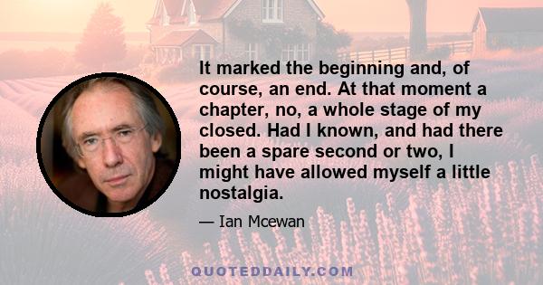 It marked the beginning and, of course, an end. At that moment a chapter, no, a whole stage of my closed. Had I known, and had there been a spare second or two, I might have allowed myself a little nostalgia.