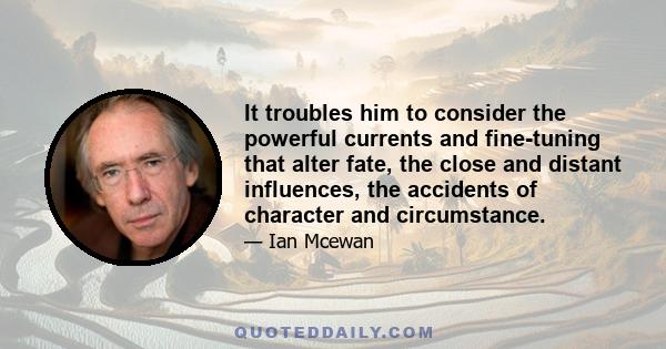 It troubles him to consider the powerful currents and fine-tuning that alter fate, the close and distant influences, the accidents of character and circumstance.