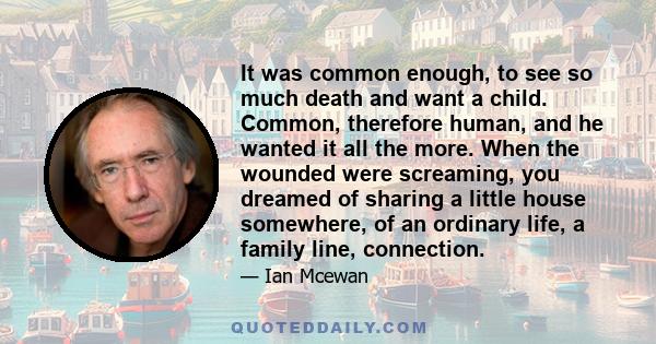 It was common enough, to see so much death and want a child. Common, therefore human, and he wanted it all the more. When the wounded were screaming, you dreamed of sharing a little house somewhere, of an ordinary life, 