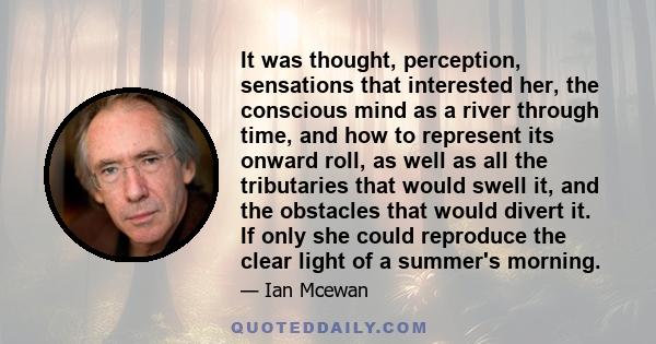 It was thought, perception, sensations that interested her, the conscious mind as a river through time, and how to represent its onward roll, as well as all the tributaries that would swell it, and the obstacles that