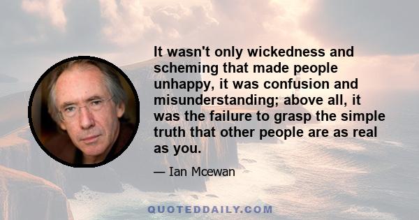 It wasn't only wickedness and scheming that made people unhappy, it was confusion and misunderstanding; above all, it was the failure to grasp the simple truth that other people are as real as you.