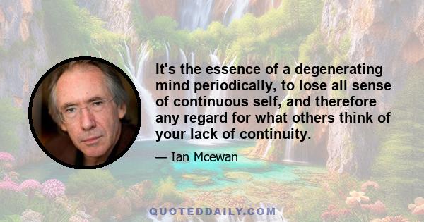 It's the essence of a degenerating mind periodically, to lose all sense of continuous self, and therefore any regard for what others think of your lack of continuity.