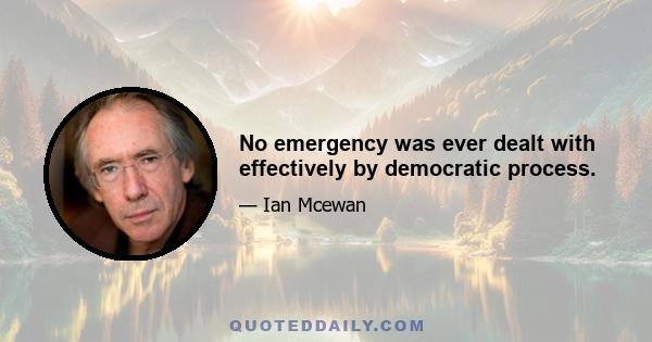 No emergency was ever dealt with effectively by democratic process.