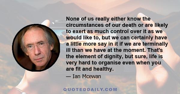 None of us really either know the circumstances of our death or are likely to exert as much control over it as we would like to, but we can certainly have a little more say in it if we are terminally ill than we have at 