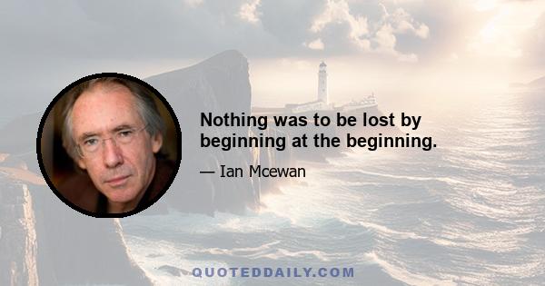 Nothing was to be lost by beginning at the beginning.