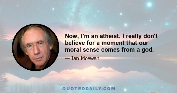 Now, I'm an atheist. I really don't believe for a moment that our moral sense comes from a god.