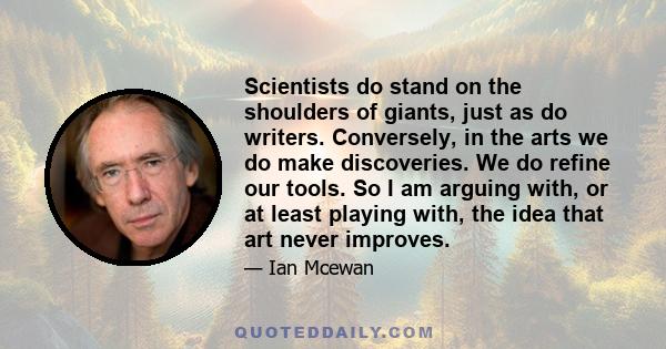 Scientists do stand on the shoulders of giants, just as do writers. Conversely, in the arts we do make discoveries. We do refine our tools. So I am arguing with, or at least playing with, the idea that art never