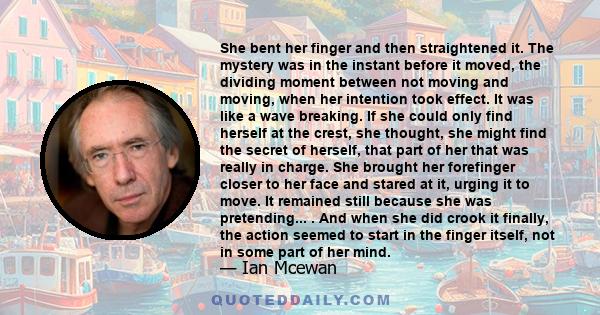 She bent her finger and then straightened it. The mystery was in the instant before it moved, the dividing moment between not moving and moving, when her intention took effect. It was like a wave breaking. If she could