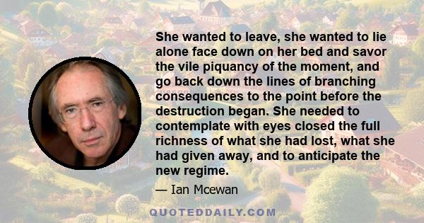 She wanted to leave, she wanted to lie alone face down on her bed and savor the vile piquancy of the moment, and go back down the lines of branching consequences to the point before the destruction began. She needed to