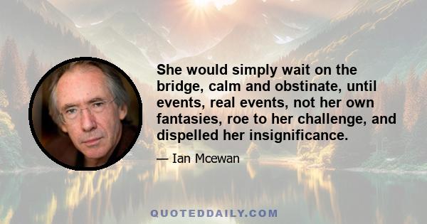 She would simply wait on the bridge, calm and obstinate, until events, real events, not her own fantasies, roe to her challenge, and dispelled her insignificance.