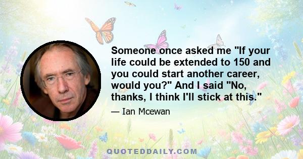 Someone once asked me If your life could be extended to 150 and you could start another career, would you? And I said No, thanks, I think I'll stick at this.