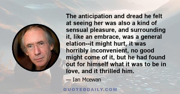 The anticipation and dread he felt at seeing her was also a kind of sensual pleasure, and surrounding it, like an embrace, was a general elation--it might hurt, it was horribly inconvenient, no good might come of it,