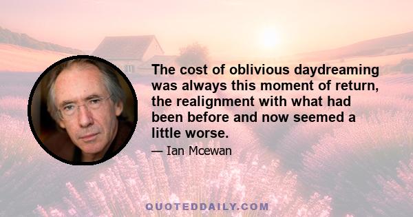 The cost of oblivious daydreaming was always this moment of return, the realignment with what had been before and now seemed a little worse.