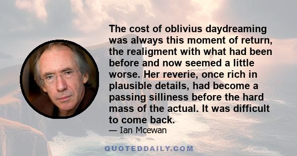 The cost of oblivius daydreaming was always this moment of return, the realigment with what had been before and now seemed a little worse. Her reverie, once rich in plausible details, had become a passing silliness