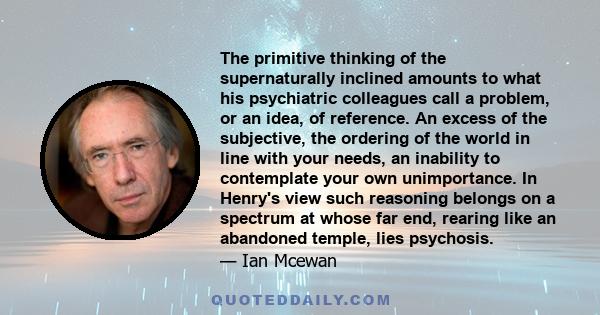 The primitive thinking of the supernaturally inclined amounts to what his psychiatric colleagues call a problem, or an idea, of reference. An excess of the subjective, the ordering of the world in line with your needs,