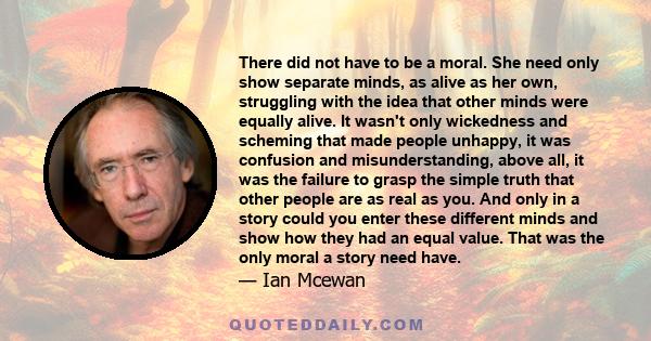 There did not have to be a moral. She need only show separate minds, as alive as her own, struggling with the idea that other minds were equally alive. It wasn't only wickedness and scheming that made people unhappy, it 