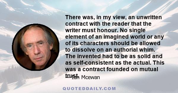 There was, in my view, an unwritten contract with the reader that the writer must honour. No single element of an imagined world or any of its characters should be allowed to dissolve on an authorial whim. The invented