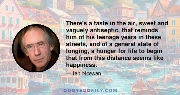 There's a taste in the air, sweet and vaguely antiseptic, that reminds him of his teenage years in these streets, and of a general state of longing, a hunger for life to begin that from this distance seems like