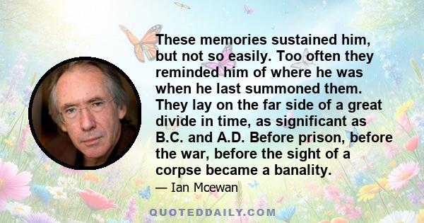 These memories sustained him, but not so easily. Too often they reminded him of where he was when he last summoned them. They lay on the far side of a great divide in time, as significant as B.C. and A.D. Before prison, 