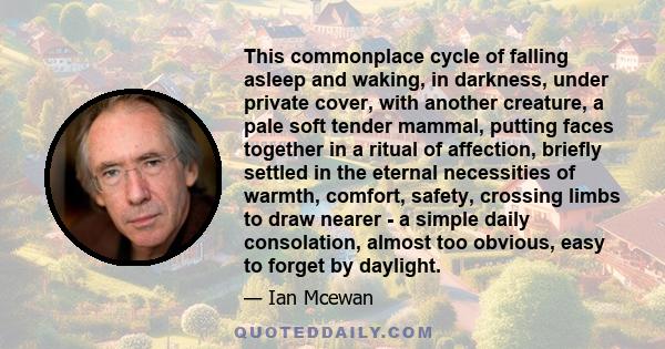 This commonplace cycle of falling asleep and waking, in darkness, under private cover, with another creature, a pale soft tender mammal, putting faces together in a ritual of affection, briefly settled in the eternal