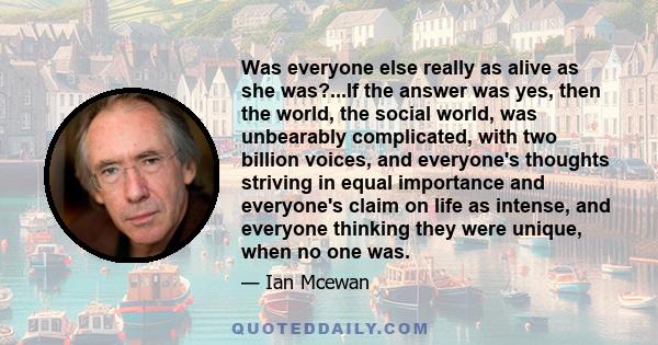 Was everyone else really as alive as she was?...If the answer was yes, then the world, the social world, was unbearably complicated, with two billion voices, and everyone's thoughts striving in equal importance and