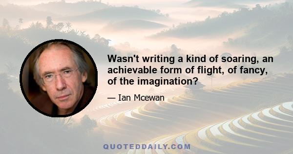 Wasn't writing a kind of soaring, an achievable form of flight, of fancy, of the imagination?