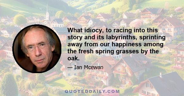 What idiocy, to racing into this story and its labyrinths, sprinting away from our happiness among the fresh spring grasses by the oak.