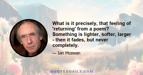 What is it precisely, that feeling of 'returning' from a poem? Something is lighter, softer, larger - then it fades, but never completely.