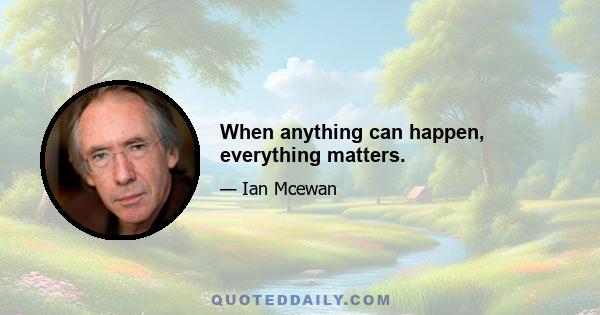 When anything can happen, everything matters.