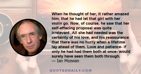 When he thought of her, it rather amazed him, that he had let that girl with her violin go. Now, of course, he saw that her self-effacing proposal was quite irrelevant. All she had needed was the certainty of his love,