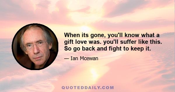 When its gone, you'll know what a gift love was. you'll suffer like this. So go back and fight to keep it.