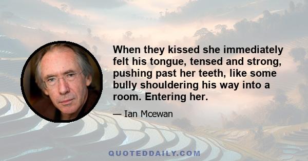 When they kissed she immediately felt his tongue, tensed and strong, pushing past her teeth, like some bully shouldering his way into a room. Entering her.