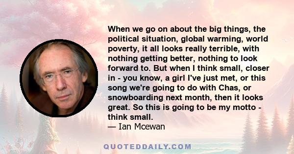 When we go on about the big things, the political situation, global warming, world poverty, it all looks really terrible, with nothing getting better, nothing to look forward to. But when I think small, closer in - you