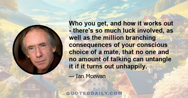 Who you get, and how it works out - there's so much luck involved, as well as the million branching consequences of your conscious choice of a mate, that no one and no amount of talking can untangle it if it turns out