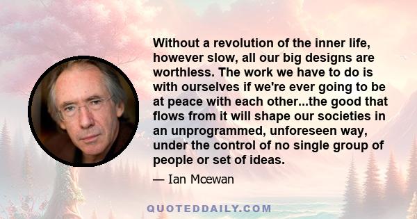 Without a revolution of the inner life, however slow, all our big designs are worthless. The work we have to do is with ourselves if we're ever going to be at peace with each other...the good that flows from it will