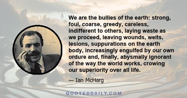 We are the bullies of the earth: strong, foul, coarse, greedy, careless, indifferent to others, laying waste as we proceed, leaving wounds, welts, lesions, suppurations on the earth body, increasingly engulfed by our