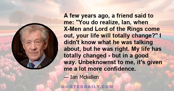 A few years ago, a friend said to me: You do realize, Ian, when X-Men and Lord of the Rings come out, your life will totally change? I didn't know what he was talking about, but he was right. My life has totally changed 